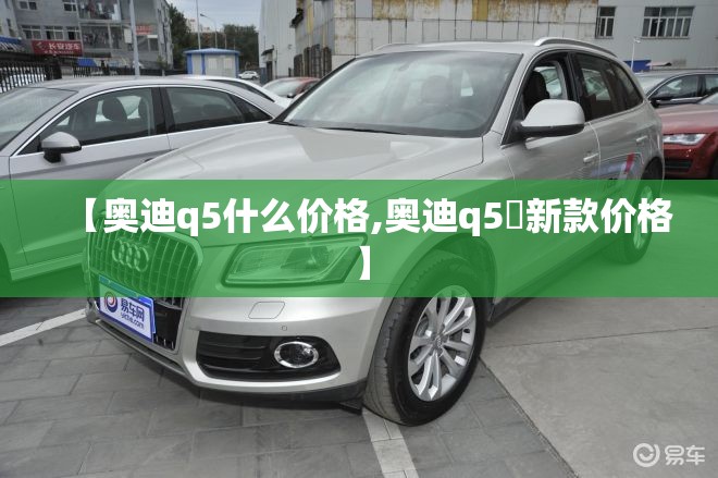 【奥迪q5什么价格,奥迪q5乚新款价格】 【奥迪q5什么价格,奥迪q5乚新款价格】