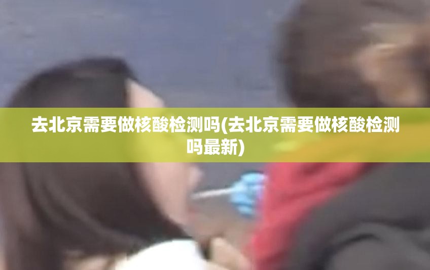 去北京需要做核酸检测吗(去北京需要做核酸检测吗最新)