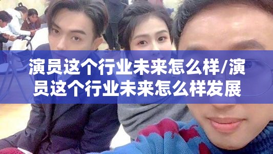 演员这个行业未来怎么样/演员这个行业未来怎么样发展 演员这个行业未来怎么样/演员这个行业未来怎么样发展