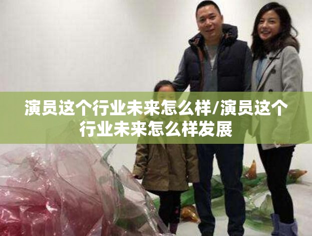 演员这个行业未来怎么样/演员这个行业未来怎么样发展 演员这个行业未来怎么样/演员这个行业未来怎么样发展