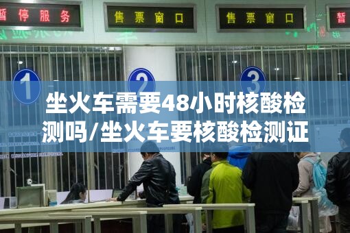 坐火车需要48小时核酸检测吗/坐火车要核酸检测证明吗2021年8月 坐火车需要48小时核酸检测吗/坐火车要核酸检测证明吗2021年8月