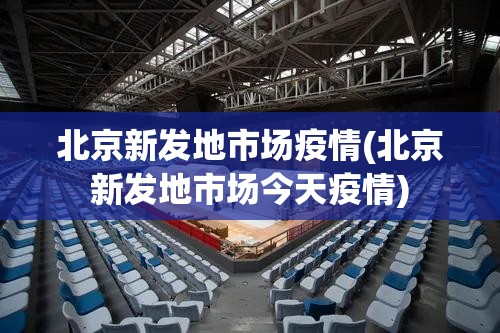 北京新发地市场疫情(北京新发地市场今天疫情)