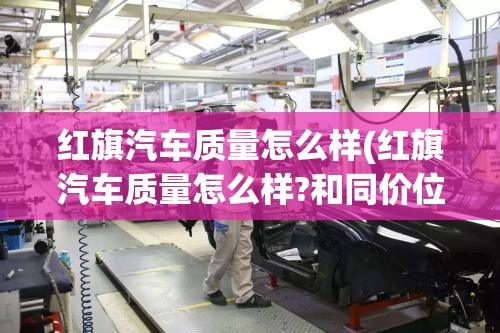 红旗汽车质量怎么样(红旗汽车质量怎么样?和同价位国产车相比有什么优缺点?)