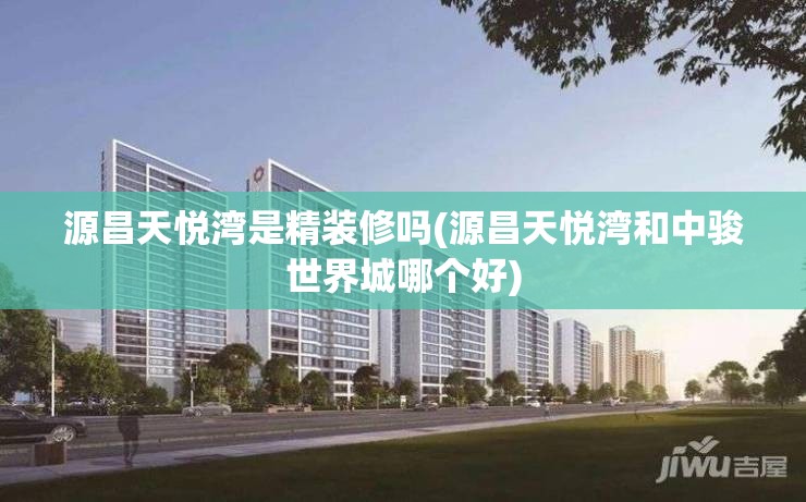 源昌天悦湾是精装修吗(源昌天悦湾和中骏世界城哪个好) 源昌天悦湾是精装修吗(源昌天悦湾和中骏世界城哪个好)