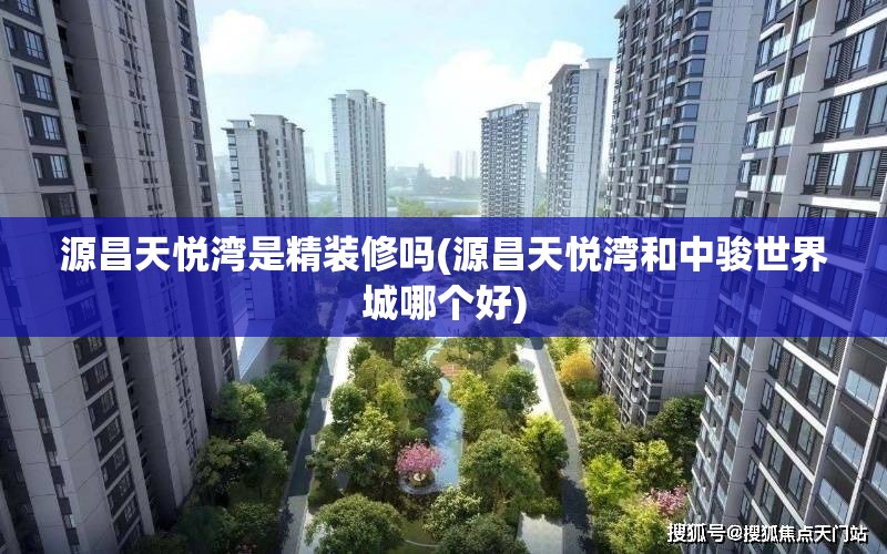 源昌天悦湾是精装修吗(源昌天悦湾和中骏世界城哪个好) 源昌天悦湾是精装修吗(源昌天悦湾和中骏世界城哪个好)