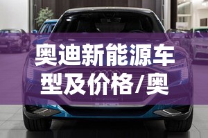 奥迪新能源车型及价格/奥迪新能源汽车价格表 奥迪新能源车型及价格/奥迪新能源汽车价格表