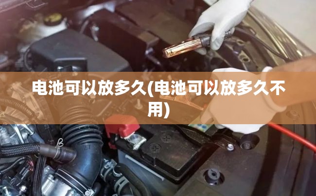 电池可以放多久(电池可以放多久不用) 电池可以放多久(电池可以放多久不用)