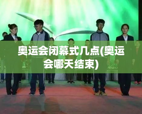 奥运会闭幕式几点(奥运会哪天结束) 奥运会闭幕式几点(奥运会哪天结束)