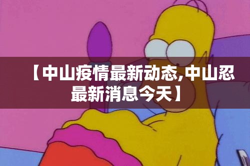 【中山疫情最新动态,中山忍最新消息今天】 【中山疫情最新动态,中山忍最新消息今天】
