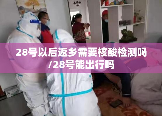 28号以后返乡需要核酸检测吗/28号能出行吗 28号以后返乡需要核酸检测吗/28号能出行吗