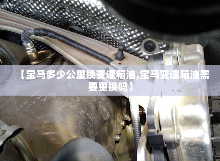 【宝马多少公里换变速箱油,宝马变速箱油需要更换吗】 【宝马多少公里换变速箱油,宝马变速箱油需要更换吗】