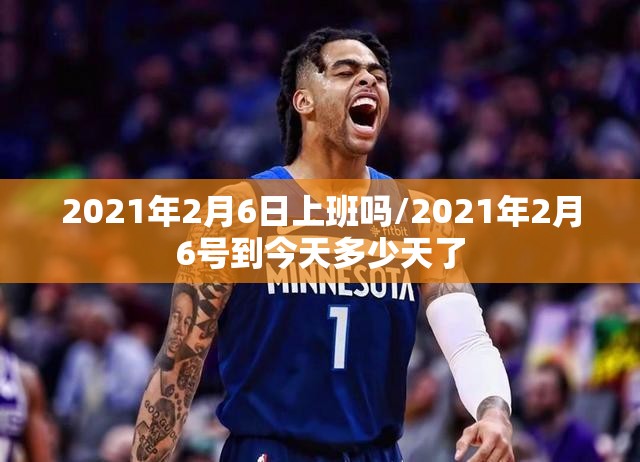 2021年2月6日上班吗/2021年2月6号到今天多少天了 2021年2月6日上班吗/2021年2月6号到今天多少天了