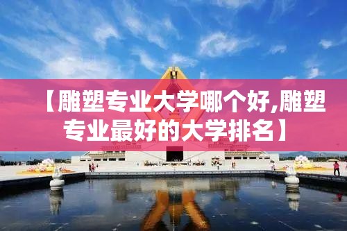 【雕塑专业大学哪个好,雕塑专业最好的大学排名】 【雕塑专业大学哪个好,雕塑专业最好的大学排名】