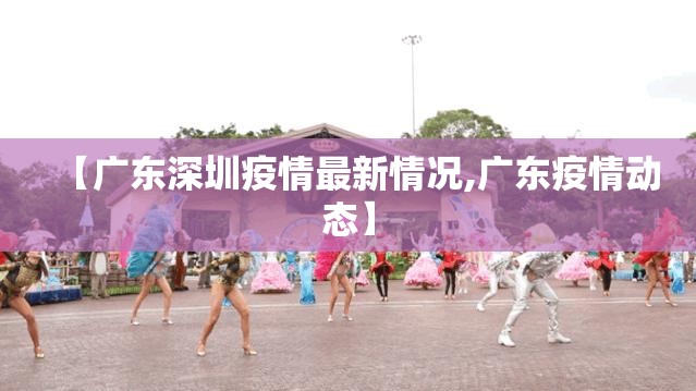 【广东深圳疫情最新情况,广东疫情动态】 【广东深圳疫情最新情况,广东疫情动态】