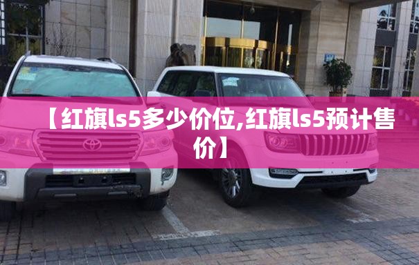 【红旗ls5多少价位,红旗ls5预计售价】 【红旗ls5多少价位,红旗ls5预计售价】