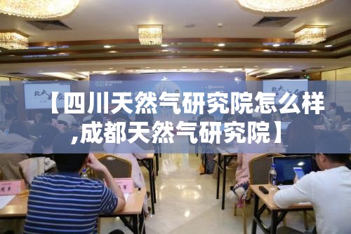 【四川天然气研究院怎么样,成都天然气研究院】 【四川天然气研究院怎么样,成都天然气研究院】