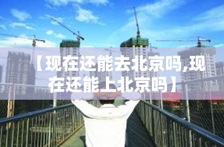 【现在还能去北京吗,现在还能上北京吗】 【现在还能去北京吗,现在还能上北京吗】