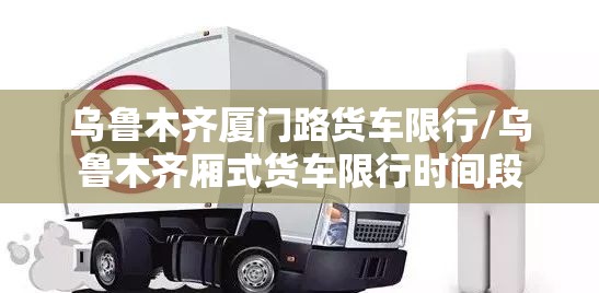 乌鲁木齐厦门路货车限行/乌鲁木齐厢式货车限行时间段 乌鲁木齐厦门路货车限行/乌鲁木齐厢式货车限行时间段