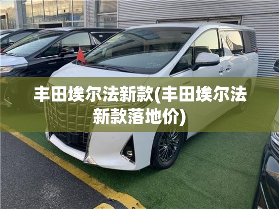 丰田埃尔法新款(丰田埃尔法新款落地价)