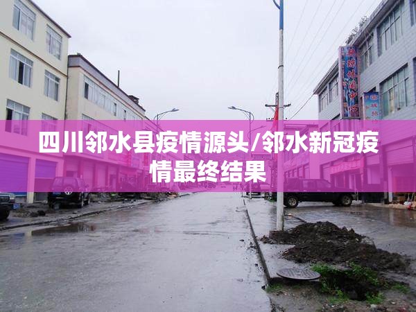 四川邻水县疫情源头/邻水新冠疫情最终结果 四川邻水县疫情源头/邻水新冠疫情最终结果