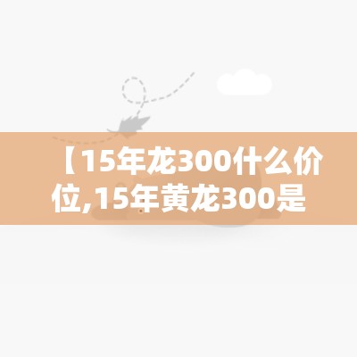 【15年龙300什么价位,15年黄龙300是国几】 【15年龙300什么价位,15年黄龙300是国几】