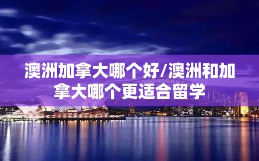 澳洲加拿大哪个好/澳洲和加拿大哪个更适合留学