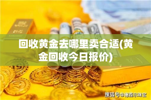 回收黄金去哪里卖合适(黄金回收今日报价) 回收黄金去哪里卖合适(黄金回收今日报价)