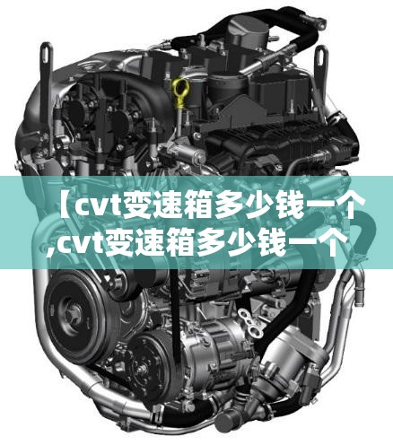 【cvt变速箱多少钱一个,cvt变速箱多少钱一个新的】 【cvt变速箱多少钱一个,cvt变速箱多少钱一个新的】