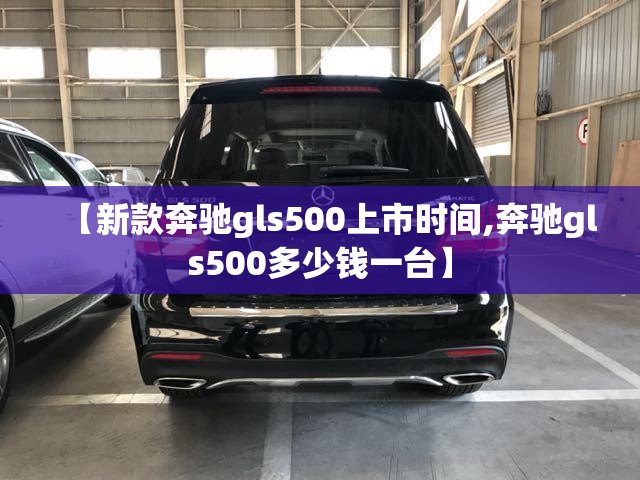 【新款奔驰gls500上市时间,奔驰gls500多少钱一台】 【新款奔驰gls500上市时间,奔驰gls500多少钱一台】