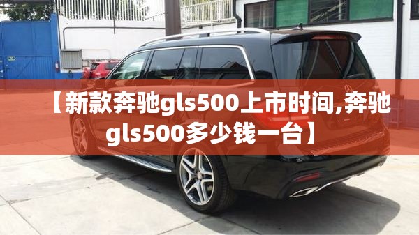 【新款奔驰gls500上市时间,奔驰gls500多少钱一台】 【新款奔驰gls500上市时间,奔驰gls500多少钱一台】