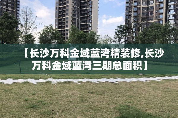 【长沙万科金域蓝湾精装修,长沙万科金域蓝湾三期总面积】