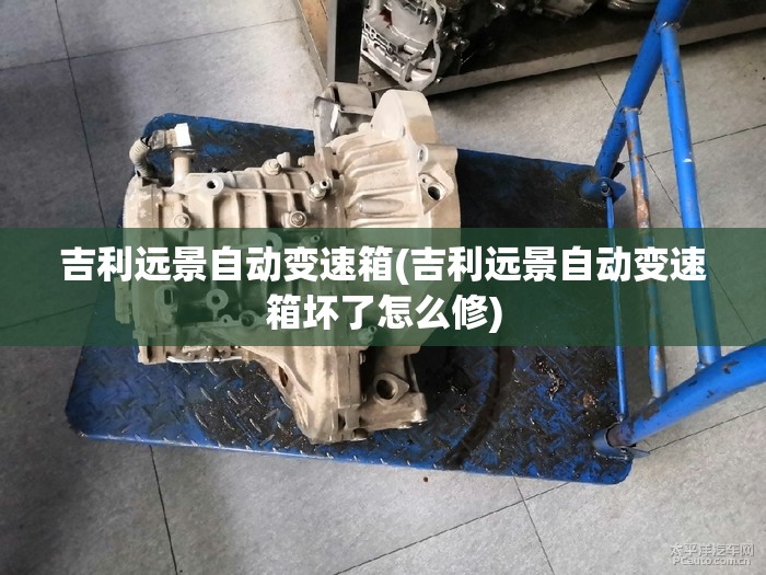 吉利远景自动变速箱(吉利远景自动变速箱坏了怎么修) 吉利远景自动变速箱(吉利远景自动变速箱坏了怎么修)