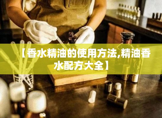【香水精油的使用方法,精油香水配方大全】 【香水精油的使用方法,精油香水配方大全】