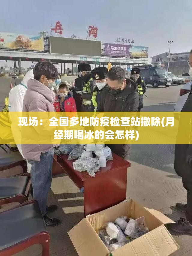 现场:全国多地防疫检查站撤除(月经期喝冰的会怎样) 现场:全国多地防疫检查站撤除(月经期喝冰的会怎样)