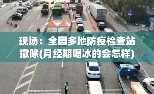 现场:全国多地防疫检查站撤除(月经期喝冰的会怎样) 现场:全国多地防疫检查站撤除(月经期喝冰的会怎样)