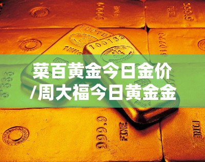 菜百黄金今日金价/周大福今日黄金金价 菜百黄金今日金价/周大福今日黄金金价