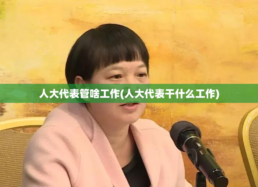 人大代表管啥工作(人大代表干什么工作) 人大代表管啥工作(人大代表干什么工作)