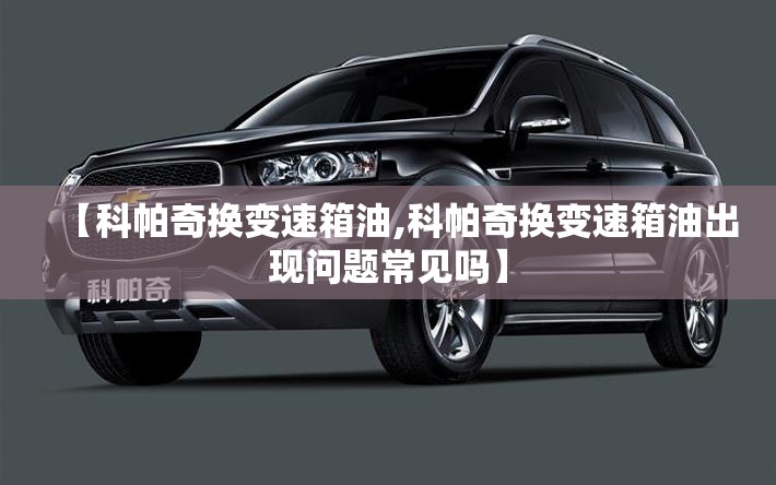 【科帕奇换变速箱油,科帕奇换变速箱油出现问题常见吗】 【科帕奇换变速箱油,科帕奇换变速箱油出现问题常见吗】
