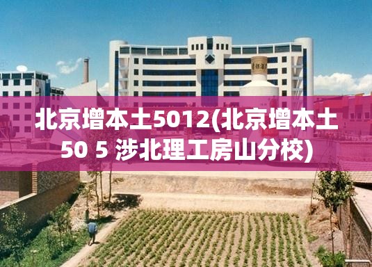 北京增本土5012(北京增本土50 5 涉北理工房山分校) 北京增本土5012(北京增本土50 5 涉北理工房山分校)