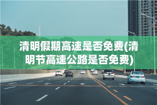 清明假期高速是否免费(清明节高速公路是否免费) 清明假期高速是否免费(清明节高速公路是否免费)