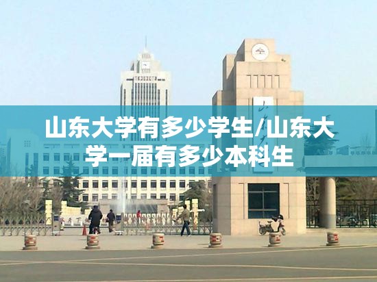 山东大学有多少学生/山东大学一届有多少本科生 山东大学有多少学生/山东大学一届有多少本科生