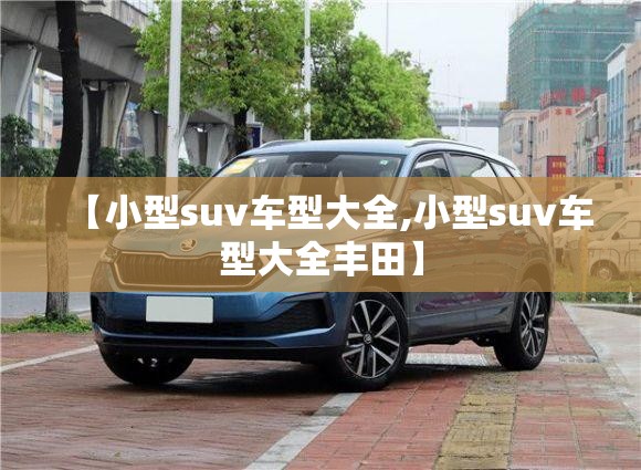 【小型suv车型大全,小型suv车型大全丰田】 【小型suv车型大全,小型suv车型大全丰田】
