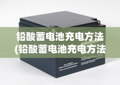 铅酸蓄电池充电方法(铅酸蓄电池充电方法和注意事项)