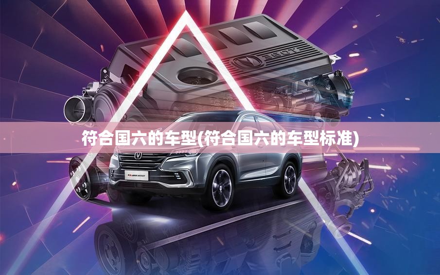 符合国六的车型(符合国六的车型标准) 符合国六的车型(符合国六的车型标准)