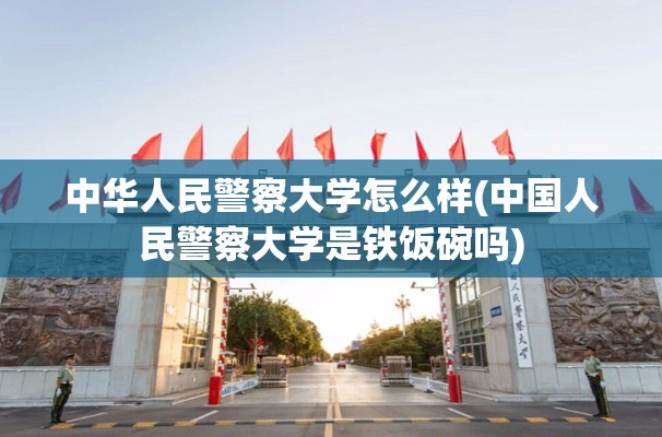 中华人民警察大学怎么样(中国人民警察大学是铁饭碗吗)