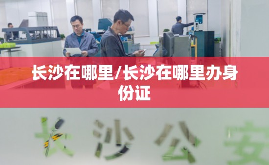 长沙在哪里/长沙在哪里办身份证