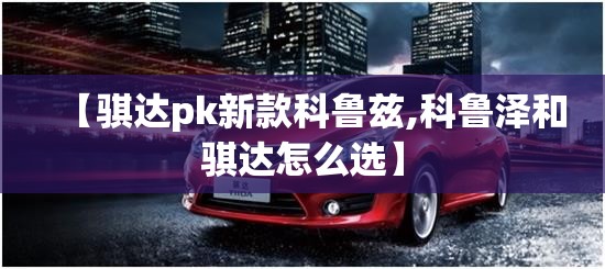 【骐达pk新款科鲁兹,科鲁泽和骐达怎么选】