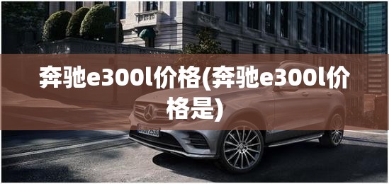 奔驰e300l价格(奔驰e300l价格是) 奔驰e300l价格(奔驰e300l价格是)