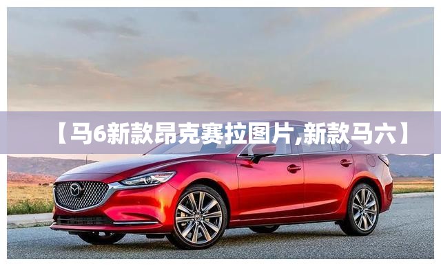 【马6新款昂克赛拉图片,新款马六】