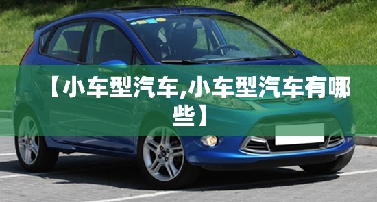 【小车型汽车,小车型汽车有哪些】 【小车型汽车,小车型汽车有哪些】